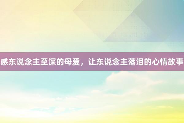 感东说念主至深的母爱,让东说念主落泪的心情故事